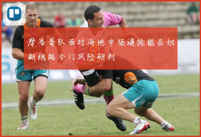 摩洛哥队面对海地中场逼抢能否切断线路冷门风险研判