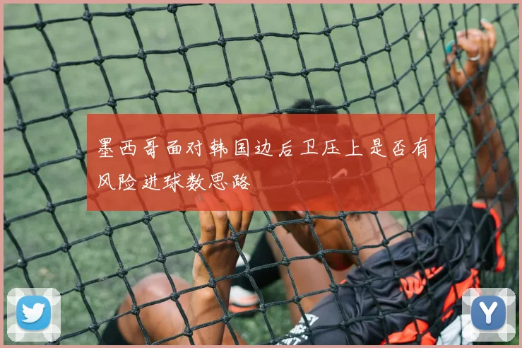 墨西哥面对韩国边后卫压上是否有风险进球数思路