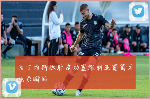 马丁内斯远射建功塞维利亚葡萄牙绝杀瞬间