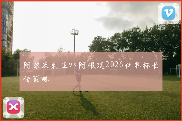 阿尔及利亚vs阿根廷2026世界杯长传策略