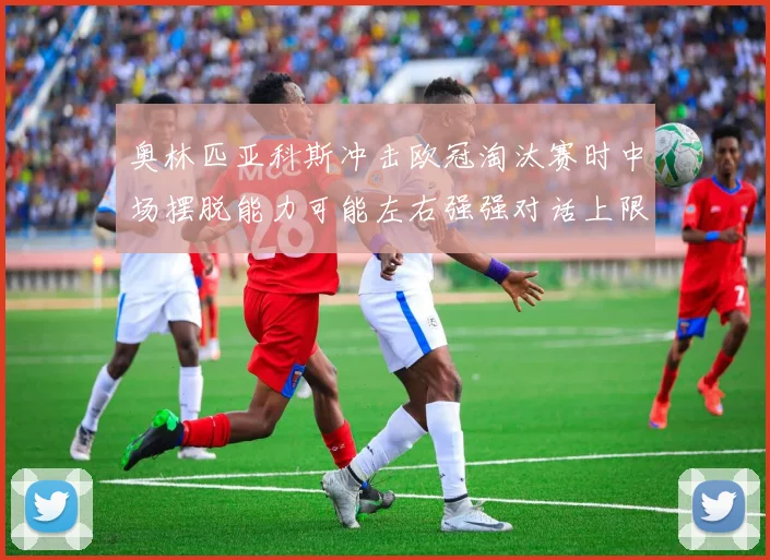 奥林匹亚科斯冲击欧冠淘汰赛时中场摆脱能力可能左右强强对话上限