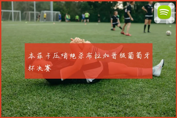 本菲卡压哨绝杀布拉加晋级葡萄牙杯决赛