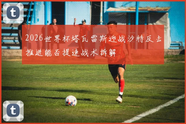 2026世界杯塔瓦雷斯迎战沙特反击推进能否提速战术拆解