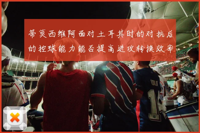 蒂莫西维阿面对土耳其时的对抗后的控球能力能否提高进攻转换效率