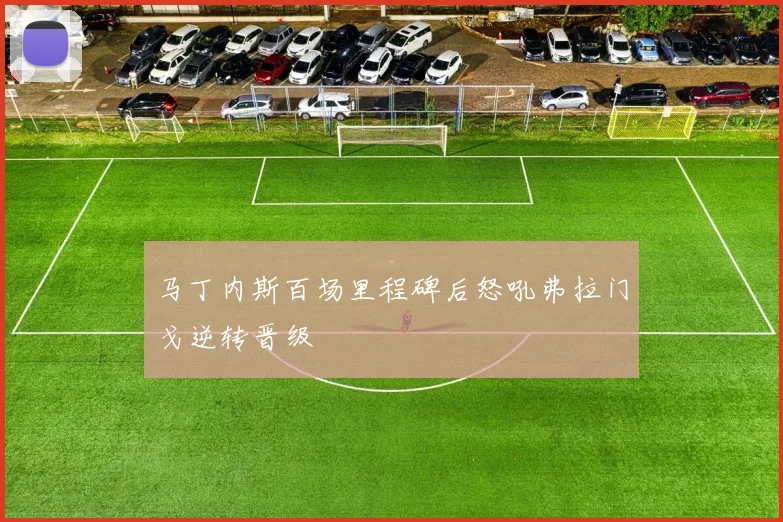 马丁内斯百场里程碑后怒吼弗拉门戈逆转晋级