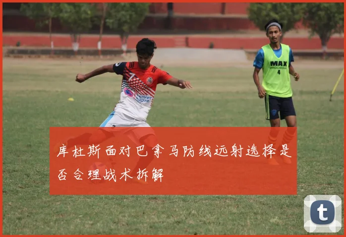 库杜斯面对巴拿马防线远射选择是否合理战术拆解