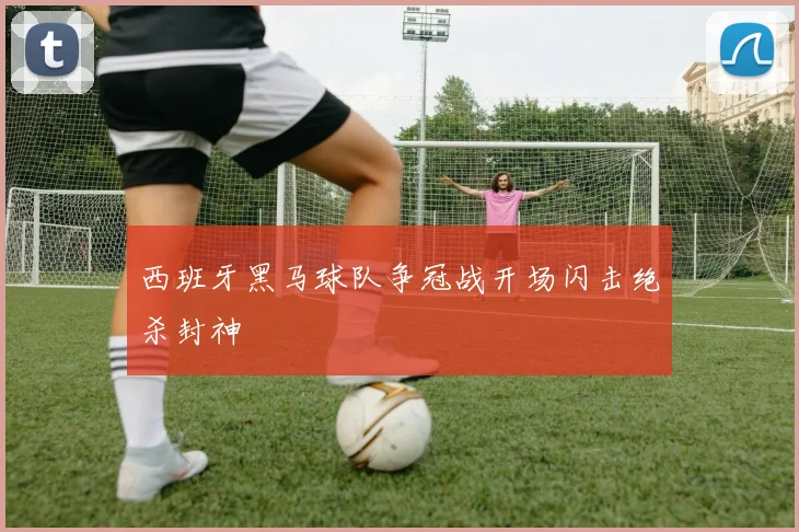 西班牙黑马球队争冠战开场闪击绝杀封神