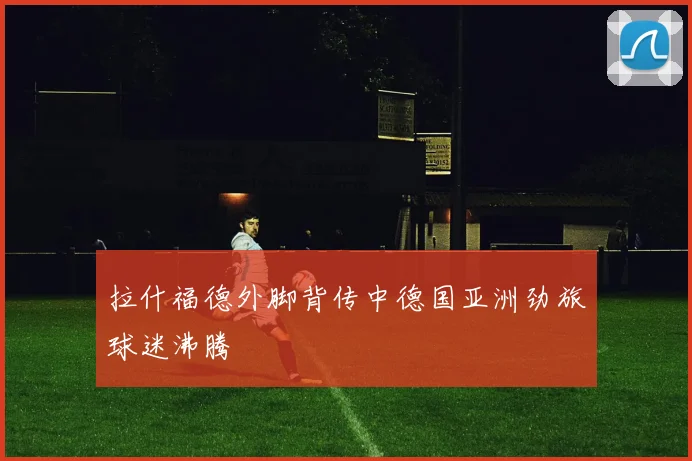 拉什福德外脚背传中德国亚洲劲旅球迷沸腾