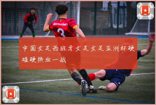 中国女足西班牙女足女足亚洲杯硬碰硬热血一战