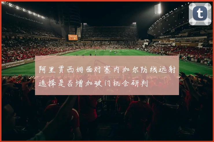 阿里贾西姆面对塞内加尔防线远射选择是否增加破门机会研判