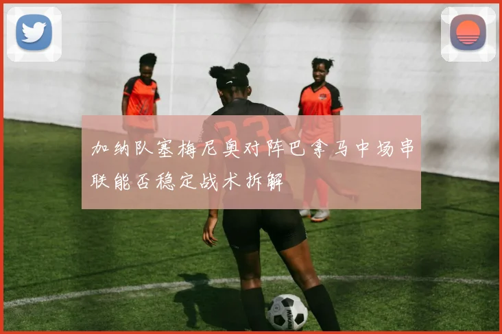 加纳队塞梅尼奥对阵巴拿马中场串联能否稳定战术拆解