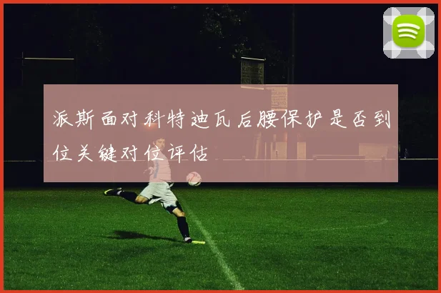 派斯面对科特迪瓦后腰保护是否到位关键对位评估