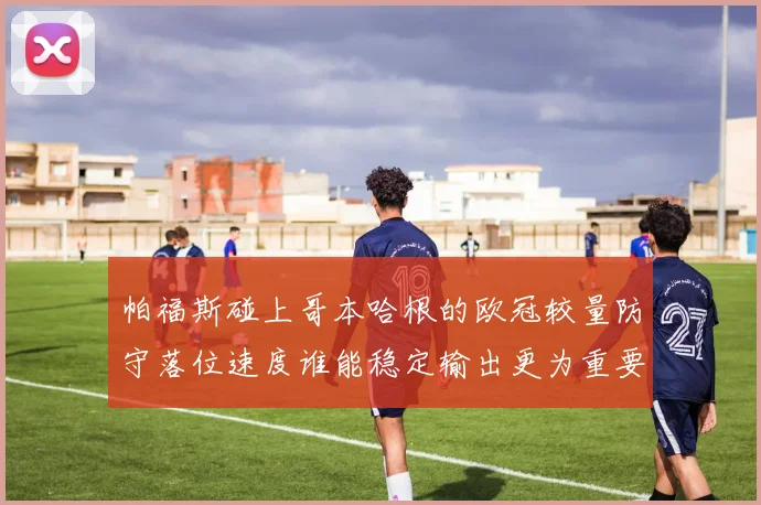 帕福斯碰上哥本哈根的欧冠较量防守落位速度谁能稳定输出更为重要