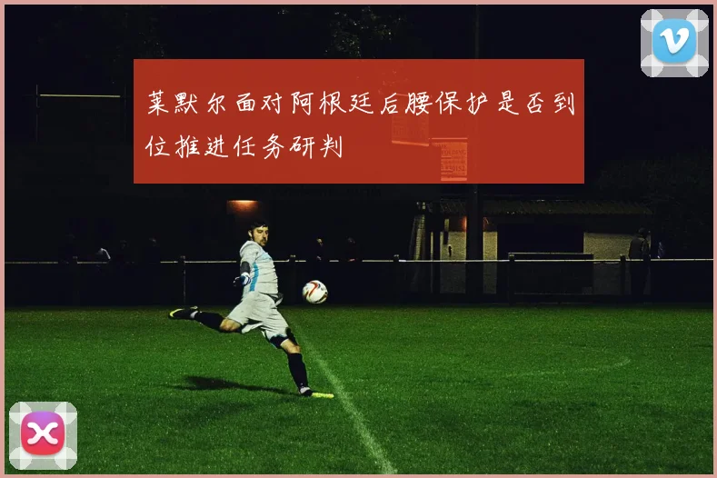 莱默尔面对阿根廷后腰保护是否到位推进任务研判
