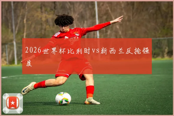 2026世界杯比利时vs新西兰反抢强度