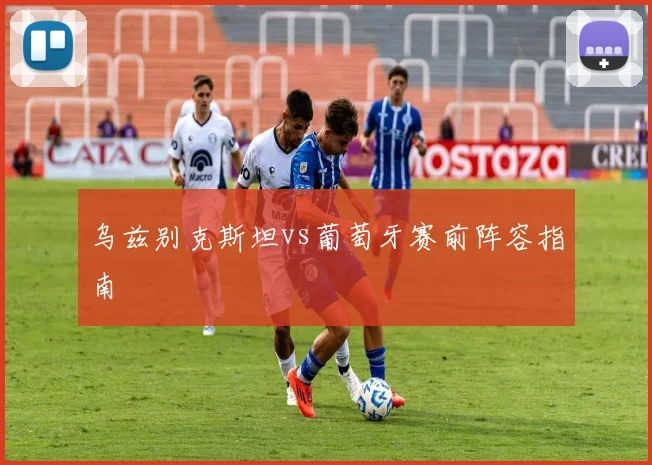 乌兹别克斯坦vs葡萄牙赛前阵容指南