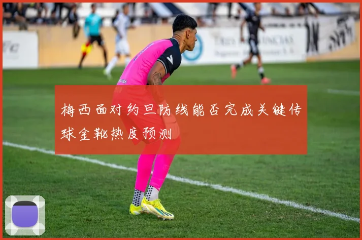 梅西面对约旦防线能否完成关键传球金靴热度预测
