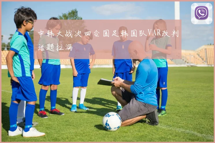 中韩大战次回合国足韩国队VAR改判话题拉满