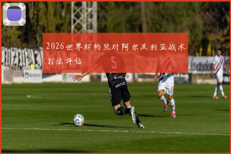 2026世界杯约旦对阿尔及利亚战术打法评估