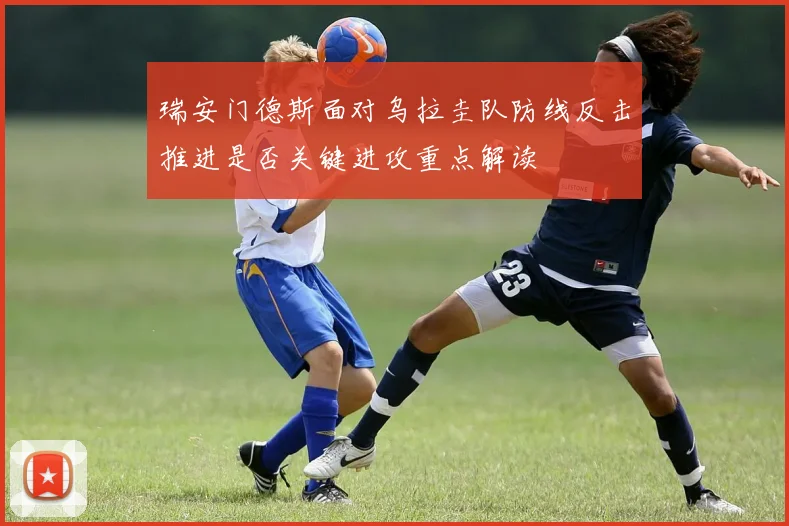 瑞安门德斯面对乌拉圭队防线反击推进是否关键进攻重点解读
