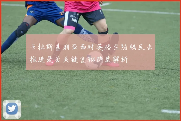 卡拉斯基利亚面对英格兰防线反击推进是否关键金靴热度解析