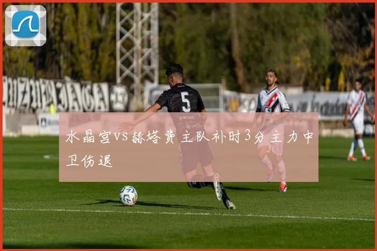 水晶宫vs赫塔费主队补时3分主力中卫伤退