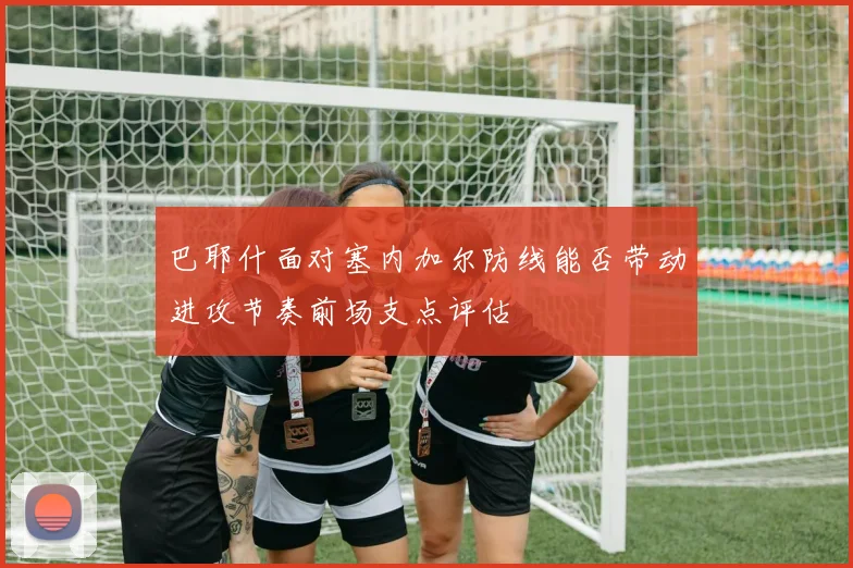巴耶什面对塞内加尔防线能否带动进攻节奏前场支点评估
