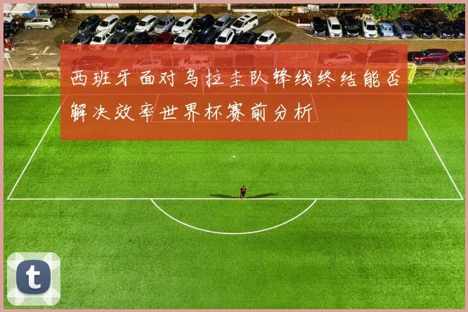 西班牙面对乌拉圭队锋线终结能否解决效率世界杯赛前分析