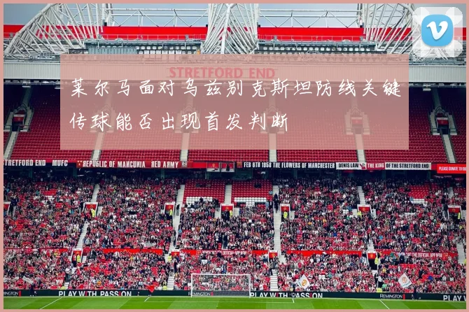 莱尔马面对乌兹别克斯坦防线关键传球能否出现首发判断