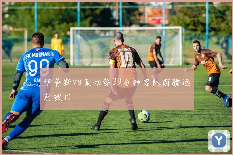 伊普斯vs莱切第39分钟客队前腰远射破门