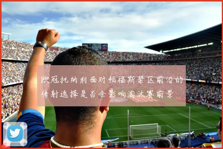 欧冠托纳利面对帕福斯禁区前沿的传射选择是否会影响淘汰赛前景