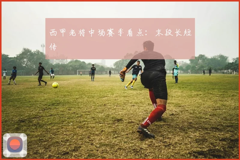 西甲老将中场赛季看点：末段长短传