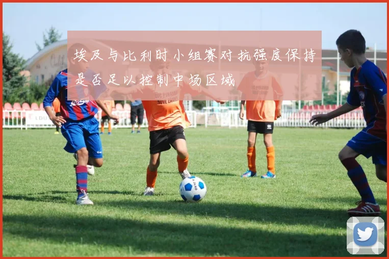 埃及与比利时小组赛对抗强度保持是否足以控制中场区域