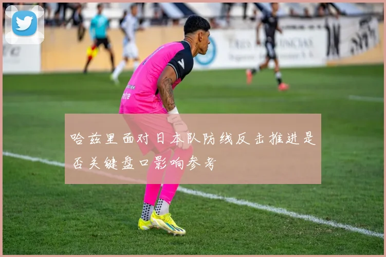 哈兹里面对日本队防线反击推进是否关键盘口影响参考