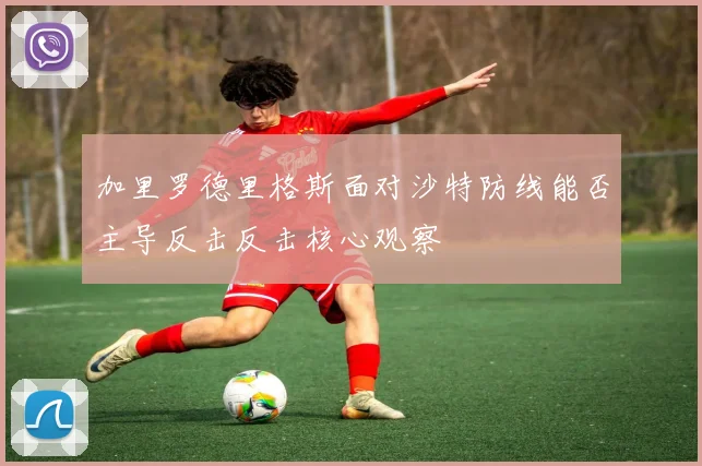 加里罗德里格斯面对沙特防线能否主导反击反击核心观察