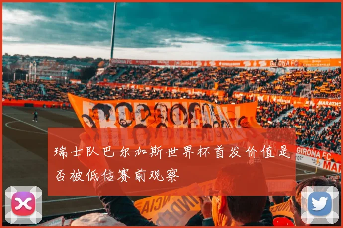 瑞士队巴尔加斯世界杯首发价值是否被低估赛前观察