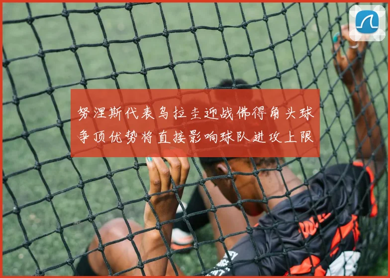 努涅斯代表乌拉圭迎战佛得角头球争顶优势将直接影响球队进攻上限