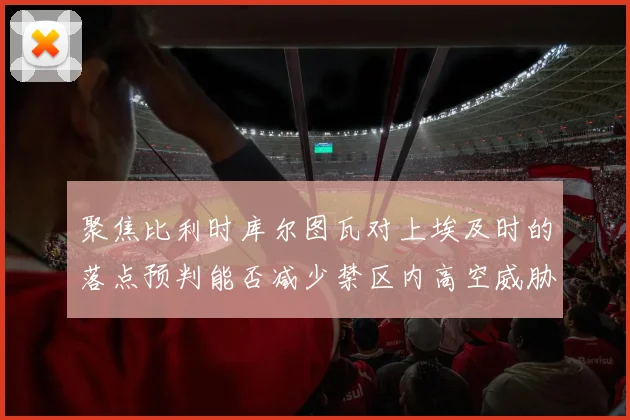 聚焦比利时库尔图瓦对上埃及时的落点预判能否减少禁区内高空威胁